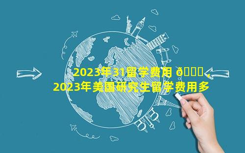 2023年31留学费用 🐒 ,2023年美国研究生留学费用多少